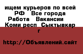 ищем курьеров по всей РФ - Все города Работа » Вакансии   . Коми респ.,Сыктывкар г.